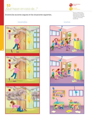 68
53
¿Qué hacer en caso de...?
Practica medidas básicas
preventivas y de seguridad
para preservar su salud, así
como para evitar accidentes
y riesgos en la escuela y
fuera de ella.
Encierra las acciones seguras en las situaciones siguientes.
incendio sismo
Desarrollo físico
y salud
Lenguaje
y comunicación
AB-PREES-JUEGO-3-P-001-098.indd 68 15/02/13 13:04
 