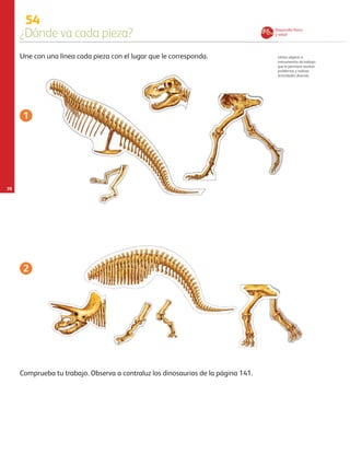 70
54
¿Dónde va cada pieza?
Utiliza objetos e
instrumentos de trabajo
que le permiten resolver
problemas y realizar
actividades diversas.
Une con una línea cada pieza con el lugar que le corresponda.
Comprueba tu trabajo. Observa a contraluz los dinosaurios de la página 141.
1
2
Desarrollo físico
y salud
AB-PREES-JUEGO-3-P-001-098.indd 70 15/02/13 13:04
 