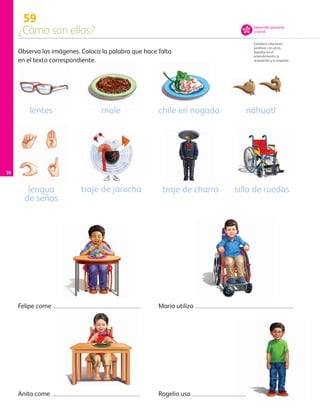 76
59
¿Cómo son ellos?
Establece relaciones
positivas con otros,
basadas en el
entendimiento, la
aceptación y la empatía.
Observa las imágenes. Coloca la palabra que hace falta
en el texto correspondiente.
Felipe come
Rogelio usa
Mario utiliza
Anita come
silla de ruedas
lentes chile en nogada
traje de charrolengua
de señas
traje de jarocha
mole náhuatl
Desarrollo personal
y social
AB-PREES-JUEGO-3-P-001-098.indd 76 15/02/13 12:23
 
