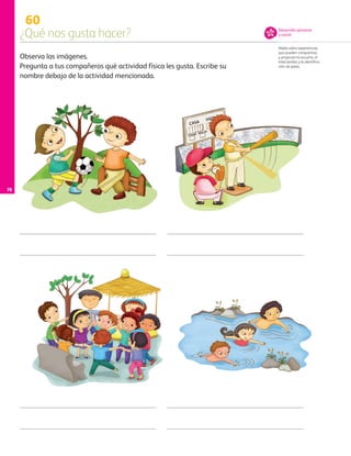 Observa las imágenes.
Pregunta a tus compañeros qué actividad física les gusta. Escribe su
nombre debajo de la actividad mencionada.
60
¿Qué nos gusta hacer?
Habla sobre experiencias
que pueden compartirse,
y propician la escucha, el
intercambio y la identifica-
ción de pares.
Desarrollo personal
y social
78
AB-PREES-JUEGO-3-P-001-098.indd 78 12/03/13 11:53
 