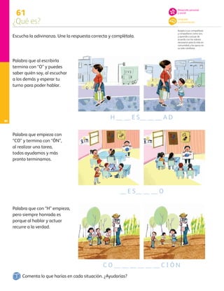 80
61
¿Qué es?
Acepta a sus compañeras
y compañeros como son,
y aprende a actuar de
acuerdo con los valores
necesarios para la vida en
comunidad y los ejerce en
su vida cotidiana.
Escucha la adivinanza. Une la respuesta correcta y complétala.
Palabra que al escribirla
termina con “O” y puedes
saber quién soy, al escuchar
a los demás y esperar tu
turno para poder hablar.
Palabra que empieza con
“CO” y termina con “ÓN”,
al realizar una tarea,
todos ayudamos y más
pronto terminamos.
Palabra que con “H” empieza,
pero siempre honrada es
porque al hablar y actuar
recurre a la verdad.
Comenta lo que harías en cada situación. ¿Ayudarías?
H __ __ E S__ __ __ A D
__ E S__ __ __ O
C O __ __ __ __ __ __ C I Ó N
Desarrollo personal
y social
Lenguaje
y comunicación
AB-PREES-JUEGO-3-P-001-098.indd 80 15/02/13 12:23
 