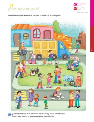¿Cómo sabes que esas personas necesitan ayuda? Comenta qué
harías para ayudar a una persona que identificaste.
62
¿Quién necesita ayuda?
Apoya a quien lo necesita.
81
Desarrollo físico
y salud
Desarrollo personal
y social
Observa la imagen. Encierra a las personas que necesitan ayuda.
AB-PREES-JUEGO-3-P-001-098.indd 81 15/02/13 12:23
 