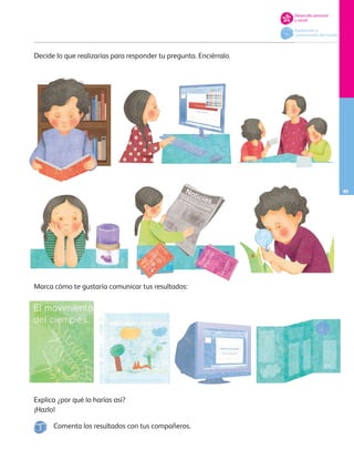 85
Desarrollo personal
y social
Exploración y
conocimiento del mundo
Explica ¿por qué lo harías así?
¡Hazlo!
Decide lo que realizarías para responder tu pregunta. Enciérralo.
Marca cómo te gustaría comunicar tus resultados:
Comenta los resultados con tus compañeros.
AB-PREES-JUEGO-3-P-001-098.indd 85 15/02/13 12:23
 