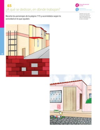 65
¿A qué se dedican, en dónde trabajan?
86
Desarrollo personal
y social
Exploración y
conocimiento del mundo
Recorta los personajes de la página 115 y acomódalos según la
actividad en la que ayudan.
Identifica que los seres
humanos son distintos y
que la participación de
todos es importante para
la vida en sociedad.
AB-PREES-JUEGO-3-P-001-098.indd 86 19/03/13 11:42
 