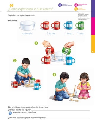 66
¿Cómo expresarías lo que sientes?
Expresa ideas,
sentimientos y fantasías
mediante la creación
de representaciones
visuales, usando técnicas y
materiales variados.
89
Sigue los pasos para hacer masa:
¿Por qué hiciste esa figura?
Muéstrala a tus compañeros.
¿Qué más podrías expresar haciendo figuras?
Materiales:
Haz una figura que exprese cómo te sientes hoy.
2 tazas 1 taza 1 tazacacerola
1
2
3
Expresión y
apreciación artísticas
Lenguaje
y comunicación
Desarrollo personal
y social
AB-PREES-JUEGO-3-P-001-098.indd 89 31/01/13 12:03
 