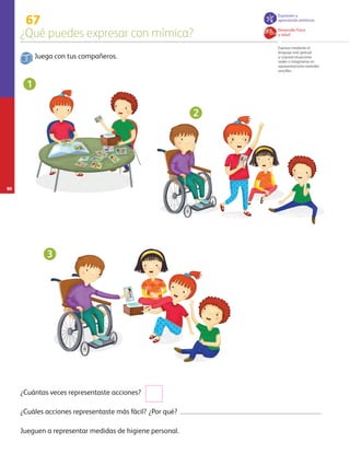 90
67
¿Qué puedes expresar con mímica?
Expresa mediante el
lenguaje oral, gestual
y corporal situaciones
reales o imaginarias en
representaciones teatrales
sencillas.
Juega con tus compañeros.
Jueguen a representar medidas de higiene personal.
¿Cuáles acciones representaste más fácil? ¿Por qué?
¿Cuántas veces representaste acciones?
1
2
3
Desarrollo físico
y salud
Expresión y
apreciación artísticas
AB-PREES-JUEGO-3-P-001-098.indd 90 31/01/13 12:03
 