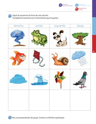 Haz una presentación de grupo. Invita a tu familia a participar.
Sigue la secuencia al ritmo de una canción.
Completa la secuencia con movimientos que te gusten.
derecha arriba izquierda abajo
Expresión y
apreciación artísticas
Exploración y
conocimiento del mundo
Desarrollo físico
y salud
93
AB-PREES-JUEGO-3-P-001-098.indd 93 15/02/13 12:27
 