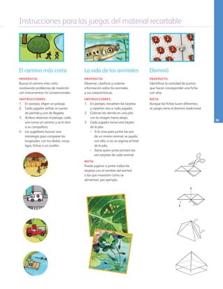 Instrucciones para los juegos del material recortable
95
El camino más corto
PROPÓSITO:
Buscar el camino más corto
resolviendo problemas de medición
con instrumentos no convencionales.
INSTRUCCIONES:
1.	 En parejas, eligen un paisaje.
2.	 Cada jugador señala un punto
de partida y uno de llegada.
3.	 Ambos observan el paisaje, cada
uno toma un camino y se lo dice
a su compañero.
4.	 Los jugadores buscan una
estrategia para comparar las
longitudes: con los dedos, rocas,
ligas, fichas o un cordón.
La vida de los animales
PROPÓSITO:
Observar, clasificar y ordenar
información sobre los animales 		
y sus características.
INSTRUCCIONES:
1. 	 En parejas, revuelven las tarjetas 		
y reparten seis a cada jugador.
2. 	 Colocan las demás en una pila
con la imagen hacia abajo.
3. 	 Cada jugador toma una tarjeta 	
de la pila:
•	 Si le sirve para juntar las seis
de un mismo animal, se queda
con ella; si no, la regresa al final
de la pila.
•	 Gana quien junte primero las
seis tarjetas de cada animal.
NOTA:
Puede jugarse a juntar todas las
tarjetas con el nombre del animal
o las que muestren cómo se
alimentan, por ejemplo.
Dominó
PROPÓSITO:
Identificar la cantidad de puntos
que hacen corresponder una ficha
con otra.
NOTA:
Aunque las fichas lucen diferentes,
se juega como el dominó tradicional.
AB-PREES-JUEGO-3-P-001-098.indd 95 21/02/13 11:47
 