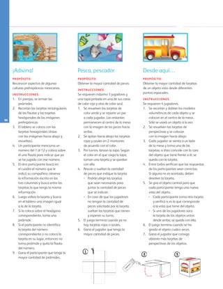 96
¡Adivina!
PROPÓSITO:
Reconocer aspectos de algunas
culturas prehispánicas mexicanas.
INSTRUCCIONES:
1. 	 En parejas, se arman las
pirámides.
2. 	 Recortan las tarjetas rectangulares
de las flautas y las trajetas
hexágonales de las imágenes
prehispánicas.
3. 	 El tablero se coloca con las
tarjetas hexagonales (éstas
con las imágenes hacia abajo y
revueltas).
4. 	 Un participante menciona un
número del 1 al 12 y coloca sobre
él una flauta para indicar que ya
se ha jugado con ese número.
5. 	 El otro participante busca en
el cuadro el número que le
indicó su compañero, observa
la información escrita en las
tres columnas y busca entre las
tarjetas la que tenga la misma
información.
6. 	 Luego voltea la tarjeta y busca 	
en el tablero una imagen igual 	
a la de la tarjeta.
7. 	 Si la coloca sobre el hexágono
correspondiente, toma una
pirámide.
8. 	 Si el participante no identifica
la tarjeta del número
correspondiente o no coloca la
tarjeta en su lugar, entonces no
toma pirámide y quita la flauta
del número.
9.	 Gana el participante que tenga la
mayor cantidad de pirámides.
Pesca, pescador
PROPÓSITO:
Obtener la mayor cantidad de peces.
INSTRUCCIONES:
Se requieren máximo 3 jugadores y
una tapa pintada en una de sus caras
de color rojo y otra de color azul.
1. 	 Se revuelven las tarjetas de
color verde y se reparte un par
a cada jugador. Las restantes
permanecen al centro de la mesa
con la imagen de los peces hacia
arriba.
2. 	 Se apilan hacia abajo las tarjetas
rojas y azules en 2 montones 	
de acuerdo con el color.
3. 	 Por turnos, lanzan la tapa. Según 	
el color en el que caiga la tapa,
toman una tarjeta y se quedan
con ella.
4. 	 Pescan o sueltan la cantidad 	
de peces que indique la tarjeta.
•	 Podrán elegir las tarjetas 	
que sean necesarias para 	
juntar la cantidad de peces
	 que se indican.
•	 En caso de que los jugadores
no tengan la cantidad de
peces solicitada por la tarjeta,
sueltan las tarjetas que tienen 	
y esperan su turno.
5. 	 El juego termina cuando ya no
hay tarjetas rojas o azules.
6. 	 Gana el jugador que tenga la
mayor cantidad de peces.
Desde aquí…
PROPÓSITO:
Obtener la mayor cantidad de tarjetas 	
de un objeto visto desde diferentes 	
puntos espaciales.
INSTRUCCIONES:
Se requieren 4 jugadores.
1. 	 Se recortan y doblan los modelos
volumétricos de cada objeto y se
colocan en el centro de la mesa. 		
Sólo se usará un objeto a la vez.
2. 	 Se revuelven las tarjetas de
perspectivas y se colocan 			
con la imagen hacia abajo.
3. 	 Cada jugador se sienta a un lado
de la mesa y toma una de las
tarjetas; si ésta coincide con la cara
del objeto que tiene frente a él, se
queda con la tarjeta.
4. 	 Entre todos verifican que las respuestas
de los participantes sean correctas.
	 Si alguna no es acertada, deben
devolver la tarjeta.
5. 	 Se gira el objeto central para que
cada participante tenga una nueva
vista del objeto.
•	 Cada participante toma otra tarjeta
y verifica si es la que corresponde 	
a la vista que tiene del objeto.
•	 Si uno de los jugadores saca 		
la tarjeta de los objetos vistos 		
desde arriba, se queda con ella.
6. 	 El juego termina cuando se ha 		
girado el objeto cuatro veces.
7. 	 Gana el jugador que consiga 	
obtener más tarjetas de 		
perspectivas de los objetos.
AB-PREES-JUEGO-3-P-001-098.indd 96 31/01/13 12:03
 