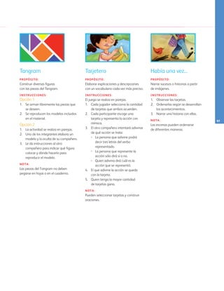 97
Había una vez...
PROPÓSITO:
Narrar sucesos o historias a partir
de imágenes.
INSTRUCCIONES:
1. 	 Observar las tarjetas.
2. 	 Ordenarlas según se desarrollan
los acontecimientos.
3. 	 Narrar una historia con ellas.
NOTA:
Las escenas pueden ordenarse 	
de diferentes maneras.
Tarjetero
PROPÓSITO:
Elaborar explicaciones y descripciones
con un vocabulario cada vez más preciso.
INSTRUCCIONES:
El juego se realiza en parejas.
1.	 Cada jugador selecciona la cantidad
de tarjetas que ambos acuerden.
2.	 Cada participante escoge una
tarjeta y representa la acción con
mímica.
3.	 El otro compañero intentará adivinar
de qué acción se trata:
•	 La persona que adivine podrá
decir tres letras del verbo
representado.
•	 La persona que represente la
acción sólo dirá sí o no.
•	 Quien adivina dirá cuál es la
acción que se representó.
4.	 El que adivine la acción se queda
con la tarjeta.
5.	 Quien tenga la mayor cantidad 		
de tarjetas gana.
NOTA:
Pueden seleccionar tarjetas y construir
oraciones.
Tangram
PROPÓSITO:
Construir diversas figuras 			
con las piezas del Tangram.
INSTRUCCIONES:
Opción 1
1.	 Se arman libremente las piezas que
se deseen.
2.	 Se reproducen los modelos incluidos
en el material.
Opción 2
1.	 La actividad se realiza en parejas.
2.	 Uno de los integrantes elabora un
modelo y lo oculta de su compañero.
3.	 Le da instrucciones al otro
compañero para indicar qué figura
colocar y dónde hacerlo para
reproducir el modelo.
NOTA:
Las piezas del Tangram no deben
pegarse en hojas o en el cuaderno.
127
AB-PREES-JUEGO-3-P-001-098.indd 97 31/01/13 12:03
 