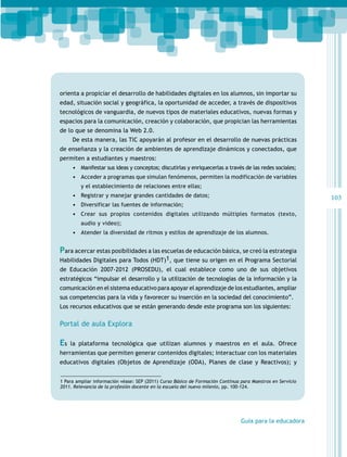 orienta a propiciar el desarrollo de habilidades digitales en los alumnos, sin importar su
edad, situación social y geográfica, la oportunidad de acceder, a través de dispositivos
tecnológicos de vanguardia, de nuevos tipos de materiales educativos, nuevas formas y
espacios para la comunicación, creación y colaboración, que propician las herramientas
de lo que se denomina la Web 2.0.
     De esta manera, las TIC apoyarán al profesor en el desarrollo de nuevas prácticas
de enseñanza y la creación de ambientes de aprendizaje dinámicos y conectados, que
permiten a estudiantes y maestros:
     •	 Manifestar sus ideas y conceptos; discutirlas y enriquecerlas a través de las redes sociales;
     •	 Acceder a programas que simulan fenómenos, permiten la modificación de variables
         y el establecimiento de relaciones entre ellas;
     •	 Registrar y manejar grandes cantidades de datos;                                                    103
     •	 Diversificar las fuentes de información;
     •	 Crear sus propios contenidos digitales utilizando múltiples formatos (texto,
         audio y video);
     •	 Atender la diversidad de ritmos y estilos de aprendizaje de los alumnos.


Para acercar estas posibilidades a las escuelas de educación básica, se creó la estrategia
Habilidades Digitales para Todos (HDT)1, que tiene su origen en el Programa Sectorial
de Educación 2007-2012 (PROSEDU), el cual establece como uno de sus objetivos
estratégicos “impulsar el desarrollo y la utilización de tecnologías de la información y la
comunicación en el sistema educativo para apoyar el aprendizaje de los estudiantes, ampliar
sus competencias para la vida y favorecer su inserción en la sociedad del conocimiento”.
Los recursos educativos que se están generando desde este programa son los siguientes:

Portal de aula Explora

Es   la plataforma tecnológica que utilizan alumnos y maestros en el aula. Ofrece
herramientas que permiten generar contenidos digitales; interactuar con los materiales
educativos digitales (Objetos de Aprendizaje (ODA), Planes de clase y Reactivos); y


1 Para ampliar información véase: SEP (2011) Curso Básico de Formación Continua para Maestros en Servicio
2011. Relevancia de la profesión docente en la escuela del nuevo milenio, pp. 100-124.




                                                                                Guía para la educadora
 