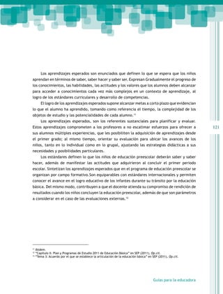 Los aprendizajes esperados son enunciados que definen lo que se espera que los niños
aprendan en términos de saber, saber hacer y saber ser. Expresan Gradualmente el progreso de
los conocimientos, las habilidades, las actitudes y los valores que los alumnos deben alcanzar
para acceder a conocimientos cada vez más complejos en un contexto de aprendizaje, al
logro de los estándares curriculares y desarrollo de competencias.
        El logro de los aprendizajes esperados supone alcanzar metas a corto plazo que evidencian
lo que el alumno ha aprendido, tomando como referencia el tiempo, la complejidad de los
objetos de estudio y las potencialidades de cada alumno.11
        Los aprendizajes esperados, son los referentes sustanciales para planificar y evaluar.
Estos aprendizajes comprometen a los profesores a no escatimar esfuerzos para ofrecer a                            121
sus alumnos múltiples experiencias, que les posibiliten la adquisición de aprendizajes desde
el primer grado; al mismo tiempo, orientar su evaluación para ubicar los avances de los
niños, tanto en lo individual como en lo grupal, ajustando las estrategias didácticas a sus
necesidades y posibilidades particulares.
        Los estándares definen lo que los niños de educación preescolar deberán saber y saber
hacer, además de manifestar las actitudes que adquirieron al concluir el primer periodo
escolar. Sintetizan los aprendizajes esperados que en el programa de educación preescolar se
organizan por campo formativo.Son equiparables con estándares internacionales y permiten
conocer el avance en el logro educativo de los infantes durante su tránsito por la educación
básica. Del mismo modo, contribuyen a que el docente atienda su compromiso de rendición de
resultados cuando los niños concluyen la educación preescolar, además de que son parámetros
a considerar en el caso de las evaluaciones externas.12




11
     Ibídem.
12
     “Capítulo II. Plan y Programas de Estudio 2011 de Educación Básica” en SEP (2011), Op.cit.
13
     “Tema 3: Acuerdo por el que se establece la articulación de la educación básica” en SEP (2011), Op.cit.




                                                                                         Guías para la educadora
 