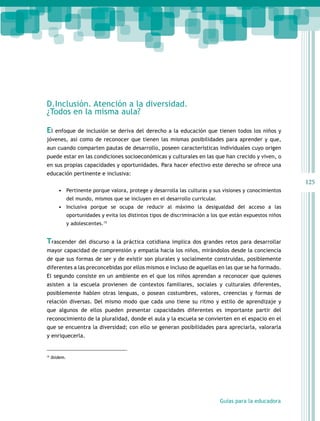 D.Inclusión. Atención a la diversidad.
¿Todos en la misma aula?

El enfoque de inclusión se deriva del derecho a la educación que tienen todos los niños y
jóvenes, así como de reconocer que tienen las mismas posibilidades para aprender y que,
aun cuando comparten pautas de desarrollo, poseen características individuales cuyo origen
puede estar en las condiciones socioeconómicas y culturales en las que han crecido y viven, o
en sus propias capacidades y oportunidades. Para hacer efectivo este derecho se ofrece una
educación pertinente e inclusiva:
                                                                                                             125
        •	 Pertinente porque valora, protege y desarrolla las culturas y sus visiones y conocimientos
           del mundo, mismos que se incluyen en el desarrollo curricular.
        •	 Inclusiva porque se ocupa de reducir al máximo la desigualdad del acceso a las
               oportunidades y evita los distintos tipos de discriminación a los que están expuestos niños
               y adolescentes.15


Trascender          del discurso a la práctica cotidiana implica dos grandes retos para desarrollar
mayor capacidad de comprensión y empatía hacia los niños, mirándolos desde la conciencia
de que sus formas de ser y de existir son plurales y socialmente construidas, posiblemente
diferentes a las preconcebidas por ellos mismos e incluso de aquellas en las que se ha formado.
El segundo consiste en un ambiente en el que los niños aprendan a reconocer que quienes
asisten a la escuela provienen de contextos familiares, sociales y culturales diferentes,
posiblemente hablen otras lenguas, o posean costumbres, valores, creencias y formas de
relación diversas. Del mismo modo que cada uno tiene su ritmo y estilo de aprendizaje y
que algunos de ellos pueden presentar capacidades diferentes es importante partir del
reconocimiento de la pluralidad, donde el aula y la escuela se convierten en el espacio en el
que se encuentra la diversidad; con ello se generan posibilidades para apreciarla, valorarla
y enriquecerla.


15
     Ibídem.




                                                                                Guías para la educadora
 