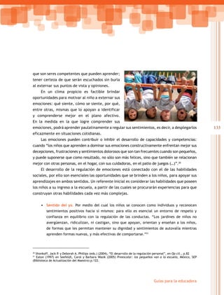 que son seres competentes que pueden aprender;
tener certeza de que serán escuchados sin burla
al externar sus puntos de vista y opiniones.
     En un clima propicio es factible brindar
oportunidades para motivar al niño a externar sus
emociones: qué siente, cómo se siente, por qué,
entre otras, mismas que lo apoyan a identificar
y comprenderse mejor en el plano afectivo.
En la medida en la que logre comprender sus
emociones, podrá aprender paulatinamente a regular sus sentimientos, es decir, a desplegarlos                          133
eficazmente en situaciones cotidianas.
     Las emociones pueden contribuir o inhibir el desarrollo de capacidades y competencias:
cuando “los niños que aprenden a dominar sus emociones constructivamente enfrentan mejor sus
decepciones, frustraciones y sentimientos dolorosos que son tan frecuentes cuando son pequeños,
y puede suponerse que como resultado, no sólo son más felices, sino que también se relacionan
mejor con otras personas, en el hogar, con sus cuidadoras, en el patio de juegos (…)”.20
     El desarrollo de la regulación de emociones está conectado con el de las habilidades
sociales, por ello son esenciales las oportunidades que se brinden a los niños, para apoyar sus
aprendizajes en ambos sentidos. Un referente inicial es considerar las habilidades que poseen
los niños a su ingreso a la escuela, a partir de las cuales se procurarán experiencias para que
construyan otras habilidades cada vez más complejas.


     • Sentido del yo. Por medio del cual los niños se conocen como individuos y reconocen
         sentimientos positivos hacia sí mismos: para ello es esencial un entorno de respeto y
         confianza en equilibrio con la regulación de las conductas. “Los jardines de niños no
         avergüenzan, ridiculizan, ni castigan, sino que apoyan, orientan y enseñan a los niños,
         de formas que les permitan mantener su dignidad y sentimientos de autovalía mientras
         aprenden formas nuevas, y más efectivas de comportarse.”21



20
  Shonkoff, Jack P. y Deborah A. Phillips (eds.) (2004), “El desarrollo de la regulación personal”, en Op cit., p.82
21
  Eaton (1997) en Seefeldt, Carol y Barbara Wasik (2005) Preescolar: los pequeños van a la escuela, México, SEP
(Biblioteca de Actualización del Maestro) p.122.




                                                                                     Guías para la educadora
 
