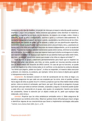 mamparas u otro tipo de muebles; sin perder de vista que un espacio reducido puede ocasionar
      tropiezos o algún otro problema. Habrá entonces que planear cómo distribuir el material y
      mobiliario y organizar las acciones con los alumnos. Un espacio con arreglo, orden, limpio y
      atractivo, ayuda al niño a tranquilizarlo, sentirse a gusto y a utilizarlo adecuadamente. Es
      necesario reorganizar el espacio de vez en cuando, ajustándolo a las diferencias de los niños:
      dependiendo del cambio de grado que se atienda y contar con una planificación específica.
      Contemplar desde la planificación las transiciones entre una actividad y otra, y plantearlo en
      forma clara a los niños para que ellos continúen de manera independiente, ya sin la ayuda del
      adulto. “Cuando los maestros planean transiciones suaves entre rutinas, eliminan la necesidad
136   de la disciplina. No se pide a los niños que esperen hasta que la leche se entregue en el salón,
      que esperen al maestro de música o que esperen en sus asientos hasta que todos estén listos.
      Más bien, se planean transiciones suaves que ocupan a los niños en alguna actividad”.25
              Estar atentos al grupo y observarlo permanentemente para hacer que se respeten los
      límites; una señal, una mirada, una rima, un verso, pueden ser recursos sencillos antes de
      que se desencadene una situación de difícil control. En caso de que no funcione, se puede
      atraer sin regaño a los niños involucrados en el conflicto: se les plantea la conducta deseada
      “no tienes que pegarle, pídele las tijeras”, si ellos no responden, el maestro debe acercarse
      y detener, sin violencia, la conducta, por ejemplo: retirar de la mano el objeto para agredir
      o interponerse entre los niños.
              Aceptación. Es necesario conocer el nivel de socialización de los niños al llegar a la
      escuela y asegurarse de que cada uno sea aceptado por los otros. Ante el posible rechazo
      hacia alguno de ellos se puede recurrir a títeres y propiciar que los niños hablen desde ambas
      partes: cómo se siente el rechazado, qué hacer, por qué. Otra opción es preguntar al grupo
      qué hacer para que todos se sientan cómodos, aceptados y seguros. El docente puede ayudar
      a cada niño a ser reconocido en el grupo, esto ayuda a la aceptación: hacerle una tarjeta
      de cumpleaños, llamar la atención por un objeto creado por él, pedir que explique algo
      elaborado, entre otras.s
              Amistad. Propiciar que los niños establezcan amistades entre sí. Debe asegurarse de
      que conozcan sus nombres entre ellos. Observar quiénes tienen dificultad para hacer amigos
      e identificar algunas de sus características que lleven a implementar estrategias adecuadas
      25
           Seefeldt, Carol y Barbara Wasik (2005), Op.cit., p.130.




      Programas de estudio 2011
 