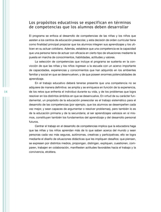 los propósitos educativos se especifican en términos
     de competencias que los alumnos deben desarrollar

     El programa se enfoca al desarrollo de competencias de las niñas y los niños que
     asisten a los centros de educación preescolar, y esta decisión de orden curricular tiene
     como finalidad principal propiciar que los alumnos integren sus aprendizajes y los uti-
     licen en su actuar cotidiano. Además, establece que una competencia es la capacidad
     que una persona tiene de actuar con eficacia en cierto tipo de situaciones mediante la
     puesta en marcha de conocimientos, habilidades, actitudes y valores.
         La selección de competencias que incluye el programa se sustenta en la con-
     vicción de que las niñas y los niños ingresan a la escuela con un acervo importante
     de capacidades, experiencias y conocimientos que han adquirido en los ambientes
     familiar y social en que se desenvuelven, y de que poseen enormes potencialidades de
     aprendizaje.
         En el trabajo educativo deberá tenerse presente que una competencia no se
     adquiere de manera definitiva: se amplía y se enriquece en función de la experiencia,
14   de los retos que enfrenta el individuo durante su vida, y de los problemas que logra
     resolver en los distintos ámbitos en que se desenvuelve. En virtud de su carácter fun-
     damental, un propósito de la educación preescolar es el trabajo sistemático para el
     desarrollo de las competencias (por ejemplo, que los alumnos se desempeñen cada
     vez mejor, y sean capaces de argumentar o resolver problemas), pero también lo es
     de la educación primaria y de la secundaria; al ser aprendizajes valiosos en sí mis-
     mos, constituyen también los fundamentos del aprendizaje y del desarrollo personal
     futuros.
         Centrar el trabajo en el desarrollo de competencias implica que la educadora haga
     que las niñas y los niños aprendan más de lo que saben acerca del mundo y sean
     personas cada vez más seguras, autónomas, creativas y participativas; ello se logra
     mediante el diseño de situaciones didácticas que les impliquen desafíos: que piensen,
     se expresen por distintos medios, propongan, distingan, expliquen, cuestionen, com-
     paren, trabajen en colaboración, manifiesten actitudes favorables hacia el trabajo y la
     convivencia, etcétera.
 