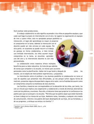 fácil analizar siete producciones.
        El trabajo colaborativo no sólo significa acomodar a los niños en pequeños equipos y que
cada cual haga lo propio sin interrelación con el otro. Se sugiere la organización en equipos
de tres o cuatro niños; esto es apropiado porque posibilita su
interacción, el logro del aprendizaje es mayor al propiciar
el compromiso en la tarea. Además la interacción con el
docente puede ser más cercana en cada equipo. Por
otra parte, en ocasiones se puede recurrir al trabajo
en parejas en forma colaborativa, si bien brinda
una limitada interrelación, los niños asumen mayor                                                 149
compromiso en la tarea, se escuchan, aprenden
uno del otro y la intervención docente es aún más
personalizada.
        La colaboración entre maestros ofrece múltiples
         a
beneficios para su labor educativa. Se trata de que además
de tareas que competen a la escuela, se reúnan para acciones
personales como la planificación, hablar de lo que harán y después de               cómo     les
resultó, con el objeto de intercambiar experiencias y propuestas.
        La interrelación entre el profesor y los alumnos posibilita la colaboración en torno al
caso de aquellos que presentan más dificultades, ya sea porque sufren alguna forma de
maltrato, presentan alguna discapacidad o alguna otra razón; con la finalidad de asumir como
un compromiso conjunto la enseñanza de esos alumnos.
        Las familias y maestros son corresponsables en la educación de los niños, por tanto, los
une un vínculo que implica una cooperación y colaboración a través de diversas alternativas
como son las pláticas y reuniones. Para ello, el docente tiene que propiciar la confianza en los
padres para que se acerquen a la escuela. “Permita que los padres sepan que están haciendo
un buen trabajo en la crianza de sus hijos. Mediante notas, llamadas y cualquier otro medio
de comunicación, informe a los padres del buen desempeño de sus hijos, de sus fortalezas, y
de sus progresos, y atribuya sus éxitos a la familia”.38

38
     Seefeldt, Carol y Barbara Wasik (2005), Op.cit., p.94.
39
     Ibídem, p.95




                                                                       Guías para la educadora
 