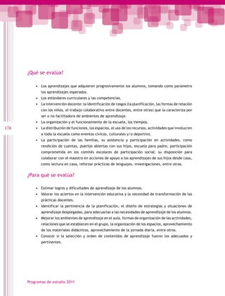 ¿Qué se evalúa?

          •	 Los aprendizajes que adquieren progresivamente los alumnos, tomando como parámetro
             los aprendizajes esperados.
          •	 Los estándares curriculares y las competencias.
          •	 La intervención docente: la identificación de rasgos (la planificación, las formas de relación
             con los niños, el trabajo colaborativo entre docentes, entre otras) que la caracteriza por
             ser o no facilitadora de ambientes de aprendizaje.
          •	 La organización y el funcionamiento de la escuela, los tiempos.
176       •	 La distribución de funciones, los espacios, el uso de los recursos, actividades que involucren
             a toda la escuela como eventos cívicos, culturales y/o deportivo.
          •	 La participación de las familias, su asistencia y participación en actividades, como
             rendición de cuentas, puertas abiertas con sus hijos, escuela para padre, participación
             comprometida en los comités escolares de participación social; su disposición para
             colaborar con el maestro en acciones de apoyo a los aprendizajes de sus hijos desde casa,
             como lectura en casa, reforzar prácticas de lenguajes, investigaciones, entre otras.


      ¿Para qué se evalúa?

          •	 Estimar logros y dificultades de aprendizaje de los alumnos.
          •	 Valorar los aciertos en la intervención educativa y la necesidad de transformación de las
             prácticas docentes.
          •	 Identificar la pertinencia de la planificación, el diseño de estrategias y situaciones de
             aprendizaje desplegadas, para adecuarlas a las necesidades de aprendizaje de los alumnos.
          •	 Mejorar los ambientes de aprendizaje en el aula, formas de organización de las actividades,
             relaciones que se establecen en el grupo, la organización de los espacios, aprovechamiento
             de los materiales didácticos, aprovechamiento de la jornada diaria, entre otros.
          •	 Conocer si la selección y orden de contenidos de aprendizaje fueron los adecuados y
             pertinentes.




      Programas de estudio 2011
 