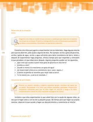 Desarrollo de la situación
      Inicio


                Organice a los niños en medio círculo cercanos a usted para que observen el material
                con el que van a trabajar. Propicie un diálogo afectivo y de confianza para que planteen
                sus ideas o conocimientos. Escúchelos con paciencia y atención.



          Comente a los niños que jugarán a experimentar con los materiales. Haga algunas mezclas
198   para que las observen, pida ayuda a algunos de ellos. Por ejemplo: arcilla y gotas de glicerina,
      arcilla y gotas de agua, arcilla y agua suficiente para darle consistencia de barro. Antes y
      después de experimentar haga preguntas, ofrezca tiempo para que respondan y contrasten
      lo que pensaban y lo que observaron después. Algunas preguntas pueden ser las siguientes.
          •	 ¿Qué creen que suceda al poner estas gotas de glicerina en esta tierra?
          •	 ¿Cambia su color?
          •	 ¿Sucede lo mismo si la mezclamos con gotas de agua?
          •	 ¿Se mojará toda? ¿Cómo es su consistencia; dura, suave, áspera…?
          •	 ¿Cuántos recipientes se necesitan para mojar toda la tierra?
          •	 Y si la mezclo con… ¿cuál es el resultado…?


      Secuencia de actividades


                Procure un espacio cómodo y organice pequeños grupos. Auxíliese del apoyo de
                un adulto. Recomiende a los niños que utilicen pequeñas cantidades. Proporcione
                recipientes suficientes para que en ellos hagan las mezclas y tenga a la mano
                recipientes para cuando los niños requieran enjuagarse las manos.



          Invítelos a que ellos experimenten lo que usted hizo con la ayuda de algunos niños; ya
      sea que lo hagan solos o con los de su pequeño grupo. Dé tiempo para que hagan sus propias
      mezclas, observen lo que sucede y hagan sus descubrimientos y comentarios al interior.




      Programas de estudio 2011
 