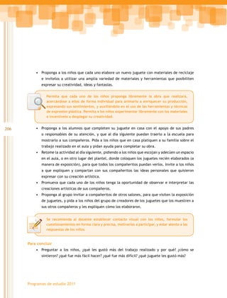 •	 Proponga a los niños que cada uno elabore un nuevo juguete con materiales de reciclaje
             e invítelos a utilizar una amplia variedad de materiales y herramientas que posibiliten
             expresar su creatividad, ideas y fantasías.


                Permita que cada uno de los niños proponga libremente la obra que realizará,
                acercándose a ellos de forma individual para animarlo a enriquecer su producción,
                expresando sus sentimientos, y auxiliándolo en el uso de las herramientas y técnicas
                de expresión plástica. Permita a los niños experimentar libremente con los materiales
                e incentívelo a desplegar su creatividad.


206       •	 Proponga a los alumnos que completen su juguete en casa con el apoyo de sus padres
             o responsables de su atención, y que al día siguiente puedan traerlo a la escuela para
             mostrarlo a sus compañeros. Pida a los niños que en casa platiquen a su familia sobre el
             trabajo realizado en el aula y pidan ayuda para completar su obra.
          •	 Retome la actividad al día siguiente, pidiendo a los niños que escojan y adecúen un espacio
             en el aula, o en otro lugar del plantel, donde coloquen los juguetes recién elaborados (a
             manera de exposición), para que todos los compañeritos puedan verlos. Invite a los niños
             a que expliquen y compartan con sus compañeritos las ideas personales que quisieron
             expresar con su creación artística.
          •	 Promueva que cada uno de los niños tenga la oportunidad de observar e interpretar las
             creaciones artísticas de sus compañeros.
          •	 Proponga al grupo invitar a compañeritos de otros salones, para que visiten la exposición
             de juguetes, y pida a los niños del grupo de creadores de los juguetes que los muestren a
             sus otros compañeros y les expliquen cómo los elaboraron.


                Se recomienda al docente establecer contacto visual con los niños, formular los
                cuestionamientos en forma clara y precisa, motivarlos a participar, y estar atento a las
                respuestas de los niños.



      Para concluir
          •	 Preguntar a los niños, ¿qué les gustó más del trabajo realizado y por qué? ¿cómo se
             sintieron? ¿qué fue más fácil hacer? ¿qué fue más difícil? ¿qué juguete les gustó más?




      Programas de estudio 2011
 