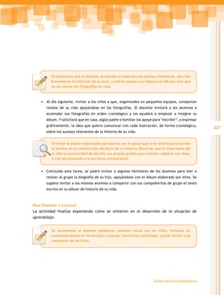 Es importante que el docente, al solicitar el material a los padres o familiares, describa
          brevemente la intención de la tarea, y solicite apoyar a su hijo(a) con dibujos si es que
          no se cuenta con fotografías en casa.



    •	 Al día siguiente, invitar a los niños a que, organizados en pequeños equipos, compartan
       relatos de su vida apoyándose en las fotografías. El docente invitará a los alumnos a
       acomodar sus fotografías en orden cronológico y los ayudará a empezar a integrar su
       álbum. Y solicitará que en casa, algún padre o familiar los apoye para “escribir”, o expresar
       gráficamente, la idea que quiere comunicar con cada ilustración, de forma cronológica,
                                                                                                       227
       sobre los sucesos relevantes de la historia de su vida.


          Orientar al adulto responsable del alumno, en el apoyo que se le solicita para auxiliar
          al alumno en la construcción del texto de su historia. Recordar que es importante dar
          al niño la oportunidad de escribir sus propias grafías para intentar registrar sus ideas,
          e irse aproximando a la escritura convencional.


    •	 Concluida esta tarea, se podrá invitar a algunos familiares de los alumnos para leer o
       relatar al grupo la biografía de su hijo, apoyándose con el álbum elaborado por ellos. Se
       sugiere invitar a los mismos alumnos a compartir con sus compañeritos de grupo el texto
       escrito en su álbum de historia de su vida.



Para finalizar o concluir
La actividad finaliza exponiendo cómo se sintieron en el desarrollo de la situación de
aprendizaje.


          Se recomienda al docente establecer contacto visual con los niños, formular los
          cuestionamientos en forma clara y precisa, motivarlos a participar, y estar atento a las
          respuestas de los niños.




                                                                            Guías para la educadora
 