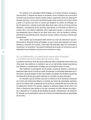 Por ejemplo, si la educadora decide trabajar en el campo formativo Lenguaje y
     comunicación, y después de aplicar la evaluación inicial considera que es prioritario
     fomentar que sus alumnos narren sucesos reales e imaginarios, tiene a su disposición
     diversas opciones: como punto de partida puede utilizar la lectura de un libro infantil
     y pedir a un alumno que narre un suceso que despertó su interés; sin embargo, an-
     tes de seleccionar y diseñar la actividad, debe tener claro cuál es el nivel de dominio
     expresivo y comprensivo de sus alumnos, para decidir si la narración se referirá a un
     suceso real o una historia imaginaria; cómo organizará al grupo, y cuál tema piensa
     que despertará más el interés en los niños, entre otras. Una vez resuelto lo anterior,
     planificará la actividad (acciones, secuencia, tiempo, medios, recursos y criterios para
     la evaluación).
         otra cuestión que la educadora debe decidir es el tipo de intervención que ten-
     drá durante el desarrollo de las actividades, ya que a veces será necesaria una mayor
     presencia y dirección de su parte, y otras será más adecuado dejar fluir la actividad y
     mantenerse “en la periferia”, pero podrá modificarla de acuerdo con la forma en que se
     desarrollen las actividades y los alumnos se involucren en ellas.
26

     10. la colaboración y el conocimiento mutuo entre la escuela
     y la familia favorece el desarrollo de niñas y niños
     Los efectos formativos de la educación preescolar sobre el desarrollo de las niñas y los
     niños serán más sólidos en la medida en que, en su vida familiar, tengan experiencias
     que refuercen y complementen el trabajo que la educadora realiza con ellos.
         Para fortalecer la participación de los padres, el personal directivo y docente de
     preescolar debe tomar la iniciativa a partir de organizar una actividad sistemática de in-
     formación y acuerdo dirigido no sólo a las madres y los padres sino también a los demás
     miembros de la familia que puedan participar en una labor de apoyo educativo.
         Es necesario que las familias conozcan la relevancia de la educación preescolar
     en el marco de la Educación Básica y el sentido que tienen las actividades cotidianas
     que ahí se realizan para el desarrollo de los alumnos; comprender esto es la base de
     la colaboración familiar. Por ejemplo: asegurar la asistencia regular de las niñas y los
     niños, la disposición para leerles en voz alta, conversar con ellos, atender sus pregun-
     tas, y apoyarlos en el manejo de dificultades de relación interpersonal y de conducta.
     En síntesis, que la participación plena de la familia es fundamental para el aprendizaje
     de los niños.
 