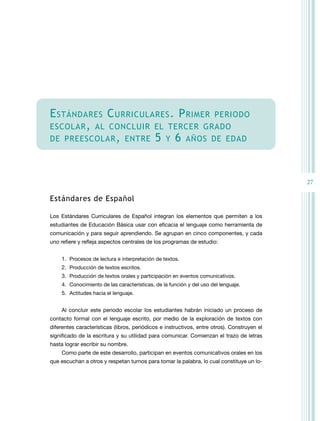 e STÁndAReS c URRicULAReS . P RiMeR PeRiOdO
eScOLAR , AL cOncLUiR eL TeRceR GRAdO
de PReeScOLAR , enTRe 5 Y 6 AÑOS de edAd




                                                                                             27

estándares de español

Los Estándares Curriculares de Español integran los elementos que permiten a los
estudiantes de Educación Básica usar con eficacia el lenguaje como herramienta de
comunicación y para seguir aprendiendo. Se agrupan en cinco componentes, y cada
uno refiere y refleja aspectos centrales de los programas de estudio:


    1. Procesos de lectura e interpretación de textos.
    2. Producción de textos escritos.
    3. Producción de textos orales y participación en eventos comunicativos.
    4. Conocimiento de las características, de la función y del uso del lenguaje.
    5. Actitudes hacia el lenguaje.


    Al concluir este periodo escolar los estudiantes habrán iniciado un proceso de
contacto formal con el lenguaje escrito, por medio de la exploración de textos con
diferentes características (libros, periódicos e instructivos, entre otros). Construyen el
significado de la escritura y su utilidad para comunicar. Comienzan el trazo de letras
hasta lograr escribir su nombre.
    Como parte de este desarrollo, participan en eventos comunicativos orales en los
que escuchan a otros y respetan turnos para tomar la palabra, lo cual constituye un lo-
 