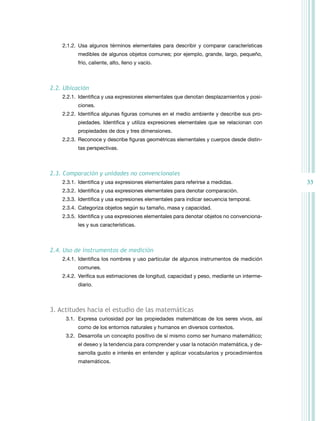 2.1.2. Usa algunos términos elementales para describir y comparar características
          medibles de algunos objetos comunes; por ejemplo, grande, largo, pequeño,
          frío, caliente, alto, lleno y vacío.



2.2. Ubicación
    2.2.1. Identifica y usa expresiones elementales que denotan desplazamientos y posi-
          ciones.
    2.2.2. Identifica algunas figuras comunes en el medio ambiente y describe sus pro-
          piedades. Identifica y utiliza expresiones elementales que se relacionan con
          propiedades de dos y tres dimensiones.
    2.2.3. reconoce y describe figuras geométricas elementales y cuerpos desde distin-
          tas perspectivas.



2.3. Comparación y unidades no convencionales
    2.3.1. Identifica y usa expresiones elementales para referirse a medidas.              33
    2.3.2. Identifica y usa expresiones elementales para denotar comparación.
    2.3.3. Identifica y usa expresiones elementales para indicar secuencia temporal.
    2.3.4. Categoriza objetos según su tamaño, masa y capacidad.
    2.3.5. Identifica y usa expresiones elementales para denotar objetos no convenciona-
          les y sus características.



2.4. Uso de instrumentos de medición
    2.4.1. Identifica los nombres y uso particular de algunos instrumentos de medición
          comunes.
    2.4.2. Verifica sus estimaciones de longitud, capacidad y peso, mediante un interme-
          diario.



3. actitudes hacia el estudio de las matemáticas
     3.1. Expresa curiosidad por las propiedades matemáticas de los seres vivos, así
          como de los entornos naturales y humanos en diversos contextos.
     3.2. Desarrolla un concepto positivo de sí mismo como ser humano matemático;
          el deseo y la tendencia para comprender y usar la notación matemática, y de-
          sarrolla gusto e interés en entender y aplicar vocabularios y procedimientos
          matemáticos.
 