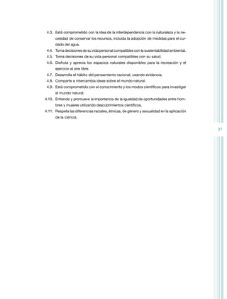4.3. Está comprometido con la idea de la interdependencia con la naturaleza y la ne-
      cesidad de conservar los recursos, incluida la adopción de medidas para el cui-
      dado del agua.
 4.4. toma decisiones de su vida personal compatibles con la sustentabilidad ambiental.
 4.5. toma decisiones de su vida personal compatibles con su salud.
 4.6. Disfruta y aprecia los espacios naturales disponibles para la recreación y el
      ejercicio al aire libre.
 4.7. Desarrolla el hábito del pensamiento racional, usando evidencia.
 4.8. Comparte e intercambia ideas sobre el mundo natural.
 4.9. Está comprometido con el conocimiento y los modos científicos para investigar
      el mundo natural.
4.10. Entiende y promueve la importancia de la igualdad de oportunidades entre hom-
      bres y mujeres utilizando descubrimientos científicos.
4.11. respeta las diferencias raciales, étnicas, de género y sexualidad en la aplicación
      de la ciencia.


                                                                                           37
 