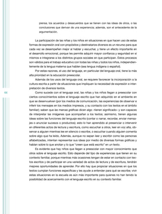 piensa, los acuerdos y desacuerdos que se tienen con las ideas de otros, o las
             conclusiones que derivan de una experiencia; además, son el antecedente de la
             argumentación.


         La participación de las niñas y los niños en situaciones en que hacen uso de estas
     formas de expresión oral con propósitos y destinatarios diversos es un recurso para que
     cada vez se desempeñen mejor al hablar y escuchar, y tiene un efecto importante en
     el desarrollo emocional, porque les permite adquirir mayor confianza y seguridad en sí
     mismos e integrarse a los distintos grupos sociales en que participan. Estos procesos
     son válidos para el trabajo educativo con todas las niñas y todos los niños, independien-
     temente de la lengua materna que hablen (sea lengua indígena o español).
         Por estas razones, el uso del lenguaje, en particular del lenguaje oral, tiene la más
     alta prioridad en la educación preescolar.
         Además de los usos del lenguaje oral, se requiere favorecer la incorporación a la
     cultura escrita a partir de situaciones que impliquen la necesidad de expresión e inter-
     pretación de diversos textos.
44       Como sucede con el lenguaje oral, las niñas y los niños llegan a preescolar con
     ciertos conocimientos sobre el lenguaje escrito que han adquirido en el ambiente en
     que se desenvuelven (por los medios de comunicación, las experiencias de observar e
     inferir los mensajes en los medios impresos, y su contacto con los textos en el ámbito
     familiar); saben que las marcas gráficas dicen algo –tienen significado– y son capaces
     de interpretar las imágenes que acompañan a los textos; asimismo, tienen algunas
     ideas sobre las funciones del lenguaje escrito (contar o narrar, recordar, enviar mensa-
     jes o anunciar sucesos o productos); esto lo han aprendido al presenciar o intervenir
     en diferentes actos de lectura y escritura, como escuchar a otros, leer en voz alta, ob-
     servar a alguien mientras lee en silencio o escribe, o escuchar cuando alguien comenta
     sobre algo que ha leído. Además, aunque no sepan leer y escribir como las personas
     alfabetizadas, intentan representar sus ideas por medio de diversas formas gráficas y
     hablan sobre lo que anotan y lo que “creen que está escrito” en un texto.
         Es evidente que hay niños que llegan a preescolar con mayor conocimiento que
     otros sobre el lenguaje escrito. Esto depende del tipo de experiencias que tienen en su
     contexto familiar, porque mientras más ocasiones tengan de estar en contacto con tex-
     tos escritos y de participar en una variedad de actos de lectura y de escritura, tendrán
     mejores oportunidades de aprender. Por ello hay que propiciar situaciones en que los
     textos cumplan funciones específicas y les ayude a entender para qué se escribe; vivir
     estas situaciones en la escuela es aún más importante para quienes no han tenido la
     posibilidad de acercamiento con el lenguaje escrito en su contexto familiar.
 