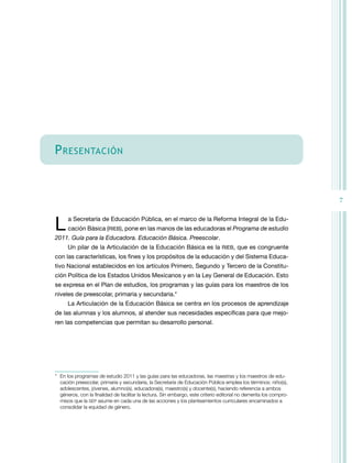 P ReSenTAciÓn


                                                                                                                    7


L     a Secretaría de Educación Pública, en el marco de la reforma Integral de la Edu-
      cación Básica (rIEB), pone en las manos de las educadoras el Programa de estudio
2011. Guía para la Educadora. Educación Básica. Preescolar.
      Un pilar de la Articulación de la Educación Básica es la rIEB, que es congruente
con las características, los fines y los propósitos de la educación y del Sistema Educa-
tivo nacional establecidos en los artículos Primero, Segundo y tercero de la Constitu-
ción Política de los Estados Unidos Mexicanos y en la Ley General de Educación. Esto
se expresa en el Plan de estudios, los programas y las guías para los maestros de los
niveles de preescolar, primaria y secundaria.*
      La Articulación de la Educación Básica se centra en los procesos de aprendizaje
de las alumnas y los alumnos, al atender sus necesidades específicas para que mejo-
ren las competencias que permitan su desarrollo personal.




* En los programas de estudio 2011 y las guías para las educadoras, las maestras y los maestros de edu-
  cación preescolar, primaria y secundaria, la Secretaría de Educación Pública emplea los términos: niño(s),
  adolescentes, jóvenes, alumno(s), educadora(s), maestro(s) y docente(s), haciendo referencia a ambos
  géneros, con la finalidad de facilitar la lectura. Sin embargo, este criterio editorial no demerita los compro-
  misos que la SEP asume en cada una de las acciones y los planteamientos curriculares encaminados a
  consolidar la equidad de género.
 