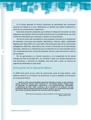 En el último apartado se ofrecen situaciones de aprendizaje que constituyen
       opciones de trabajo en el aula. Representan un ejemplo que puede enriquecerse a
       partir de sus conocimientos y experiencia.
             Estas Guías presentan propuestas que orientan el trabajo de vinculación con otras
       asignaturas para abordar temas de interés prioritario para la sociedad actual, así como
       fuentes de información que contribuyan a ampliar sus conocimientos.
             Uno de los temas más innovadores en esta propuesta curricular es la introducción
       de estándares curriculares para Español, Matemáticas, Ciencias, Inglés y Habilidades
       Digitales para Todos (HDT) por lo que habrá referencias para ellos en las orientaciones
       pedagógicas y didácticas, explicando su uso, función y vinculación con los aprendizajes
       esperados, además de su importancia para la evaluación en los cuatro periodos que se
92     han considerado para ello; tercero de preescolar, tercero y sexto de primaria y tercero
       de secundaria.
             Por las aportaciones a su función educativa y a la comprensión de los nuevos
       enfoques del Plan de Estudios 2011, los invitamos a hacer una revisión exhaustiva de
       este documento, a discutirlo en colegiado, pero ante todo a poner en práctica las
       sugerencias planteadas en estas Guías.

       Articulación de la Educación Básica

       La   RIEB forma parte de una visión de construcción social de largo alcance, como
       podemos observar en el Proyecto de Acuerdo por el que se establece la Articulación
       de la Educación Básica:

              …. Desde la visión de las autoridades educativas federales y locales, en este momento
            resulta prioritario articular estos esfuerzos en una política pública integral capaz
            de responder, con oportunidad y pertinencia, a las transformaciones, necesidades
            y aspiraciones de niñas, niños y jóvenes, y de la sociedad en su conjunto, con una
            perspectiva abierta durante los próximos 20 años; es decir, con un horizonte hacia 2030
            que oriente el proyecto educativo de la primera mitad del siglo XXI.

                           SEP, Proyecto de Acuerdo por el que se establece la Articulación de la Educación
                                                                                      Básica, México, 2011.




     Programas de estudio 2011
 