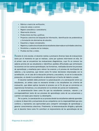 106
Programas de estudio 2011
•	 Rúbrica o matriz de verificación;
•	 Listas de cotejo o control;
•	 Registro anecdótico o anecdotario;
•	 Observación directa;
•	 Producciones escritas y gráficas;
•	 Proyectos colectivos de búsqueda de información, identificación de problemáticas
y formulación de alternativas de solución;
•	 Esquemas y mapas conceptuales;
•	 Registros y cuadros de actitudes de los estudiantes observadas en actividades colectivas;
•	 Portafolios y carpetas de los trabajos;
•	 Pruebas escritas u orales.
Durante el ciclo escolar, el docente realiza o promueve diversos tipos de evaluaciones
tanto por el momento en que se realizan, como por quienes intervienen en ella. En
el primer caso se encuentran las evaluaciones diagnósticas, cuyo fin es conocer los
saberes previos de sus estudiantes e identificar posibles dificultades que enfrentarán
los alumnos con los nuevos aprendizajes; las formativas, realizadas durante los procesos
de aprendizaje y enseñanza para valorar los avances y el proceso de movilización de
saberes; y las sumativas, que tienen como fin tomar decisiones relacionadas con la
acreditación, en el caso de la educación primaria y secundaria, no así en la educación
preescolar, en donde la acreditación se obtendrá por el hecho de haberlo cursado.
El docente también debe promover la autoevaluación y la coevaluación entre sus
estudiantes, en ambos casos es necesario brindar a los estudiantes los criterios de
evaluación, que deben aplicar durante el proceso con el fin de que se conviertan en
experiencias formativas y no únicamente en la emisión de juicios sin fundamento.
La autoevaluación tiene como fin que los estudiantes conozcan, valoren y se
corresponsabilicen tanto de sus procesos de aprendizaje como de sus actuaciones y
cuenten con bases para mejorar su desempeño.
Por su parte, la coevaluación es un proceso donde los estudiantes además aprenden
a valorar el desarrollo y actuaciones de sus compañeros con la responsabilidad que esto
conlleva y representa una oportunidad para compartir estrategias de aprendizaje y
generar conocimientos colectivos. Finalmente, la heteroevaluación dirigida y aplicada
por el docente tiene como fin contribuir al mejoramiento de los aprendizajes de los
 