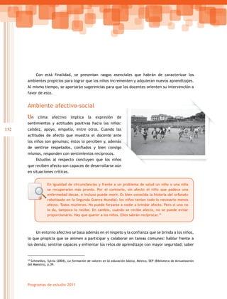 132
Programas de estudio 2011
Con está finalidad, se presentan rasgos esenciales que habrán de caracterizar los
ambientes propicios para lograr que los niños incrementen y adquieran nuevos aprendizajes.
Al mismo tiempo, se aportarán sugerencias para que los docentes orienten su intervención a
favor de esto.
Ambiente afectivo-social
Un clima afectivo implica la expresión de
sentimientos y actitudes positivas hacia los niños:
calidez, apoyo, empatía, entre otros. Cuando las
actitudes de afecto que muestra el docente ante
los niños son genuinas; éstos lo perciben y, además
de sentirse respetados, confiados y bien consigo
mismos, responden con sentimientos recíprocos.
Estudios al respecto concluyen que los niños
que reciben afecto son capaces de desarrollarse aún
en situaciones críticas.
Un entorno afectivo se basa además en el respeto y la confianza que se brinda a los niños,
lo que propicia que se animen a participar y colaborar en tareas comunes: hablar frente a
los demás; sentirse capaces y enfrentar los retos de aprendizaje con mayor seguridad; saber
19
Schmelkes, Sylvia (2004), La formación de valores en la educación básica, México, SEP (Biblioteca de Actualización
del Maestro), p.39.
n clima afectivo implica la expresión de
sentimientos y actitudes positivas hacia los niños:
calidez, apoyo, empatía, entre otros. Cuando las
actitudes de afecto que muestra el docente ante
además
bien consigo
studios al respecto concluyen que los niños
que reciben afecto son capaces de desarrollarse aún
En igualdad de circunstancias y frente a un problema de salud un niño o una niña
se recuperarán más pronto. Por el contrario, sin afecto el niño que padece una
enfermedad decae, e incluso puede morir. Es bien conocida la historia del orfanato
robotizado en la Segunda Guerra Mundial: los niños tenían todo lo necesario menos
afecto. Todos murieron. No puede forzarse a nadie a brindar afecto. Pero si uno no
lo da, tampoco lo recibe. En cambio, cuando se recibe afecto, no se puede evitar
proporcionarlo. Hay que querer a los niños. Ellos sabrán reciprocar.19
 