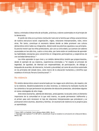 143
Guías para la educadora
31
Eaton (1997), en Seefeldt, Carol y Barbara Wasik (2005), Op.cit.
32
“Apartado 6 del Capítulo II” en SEP (2011), Acuerdo por el que se establece la articulación de la Educación Básica.
México, SEP.
básica; orientada al desarrollo de actitudes, prácticas y valores sustentados en el principio de
la democracia.
El jardín de niños es la primera institución fuera de la familia que refleja características
de nuestra estructura social: organización, reglas, relaciones interpersonales, roles, entre
otras. Por tanto, constituye el escenario idóneo donde se debe promover una cultura
democrática entre todos sus integrantes, desterrando las prácticas opuestas a sus principios.
Es preciso insistir que los niños preescolares, aún con su corta edad y ya cuentan con saberes
acumulados en tan sólo tres, cuatro o cinco años, por tanto están en condiciones de aprender
las habilidades necesarias para convertirlos en integrantes participativos y cooperativos de
una sociedad democrática.31
Los niños aprenden lo que viven y un ámbito democrático tendrá que proporcionarles,
desde el ejemplo de sus maestros, experiencias orientadas a “el respeto al principio de
legalidad, de igualdad, de libertad con responsabilidad, de participación, de diálogo y
búsqueda de acuerdos; de tolerancia, inclusión y pluralidad; así como de una ética sustentada
en los principios del estado laico, como marco de la educación humanista y científica que
establece el Artículo Tercero Constitucional”.32
No violencia
Un ámbito democrático estará caracterizado por los rasgos socio afectivos y de respeto y de
la no violencia. Desafortunadamente en años recientes, la violencia ha matizado muchos de
los contextos a los que pertenecen los planteles de educación preescolar, ubicándose algunos
en zonas catalogadas de alto riesgo.
Ante estos escenarios, además de dolorosos, preocupantes; la escuela como un elemento
importante de la comunidad en la que está inserta, no puede permanecer indiferente y
el primer paso será reconocer el tipo de relaciones interpersonales que prevalecen y se
promueven entre alumnos, docentes y familias. Un escenario de violencia no es propicio para
un aprendizaje.
 