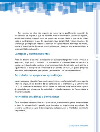 161
Guías para la educadora
Por ejemplo, los niños más pequeños de nuevo ingreso posiblemente requerirán de
una variedad de propuestas que les permitan estar en movimiento, utilizar los espacios,
desplazarse en ellos, trabajar en forma grupal o en equipos. Mientras que con un tercer
grado se puede proponer el uso del espacio con mayor complejidad, realizar situaciones de
aprendizaje que impliquen sostener la atención por lapsos mayores de tiempo. Así mismo,
ampliar y diversificar las formas de organización grupal, dando un peso a las actividades y
responsabilidades individuales.
Consignas y cuestionamientos
Antes de dirigirse a los niños, es necesario que el docente tenga claro lo que solicitará o
preguntará, propiciando la reflexión. Las instrucciones o preguntas deben ser sencillas y
concisas, y el docente debe confirmar si fueron comprendidas. Por ejemplo, puede solicitar a
algún niño que le explique a sus compañeros lo que se le ha solicitado, ya que las preguntas
planteadas en forma general, por ejemplo “¿entendieron?”, no son de gran utilidad.
Actividades de apoyo a los aprendizajes
Las actividades de educación física, música y movimiento, enseñanza del inglés como segunda
o tercera lengua, el uso didáctico de las Tecnologías de la Información y la Comunicación
(TIC), las temáticas de relevancia social, deben ser incluidas en la planificación a partir
de articularlas con el resto de las actividades, evitando trabajarlas de forma aislada y
descontextualizada.
Actividades cotidianas o permanentes
Estas actividades deben incluirse en la planificación, cuando contribuyan de manera directa
al logro de un aprendizaje esperado, constituyéndose en situaciones de aprendizaje. Es
necesario considerar un lapso de tiempo para su realización, con la finalidad de optimizarlo
y equilibrarlo.
 