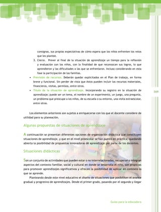 169
Guías para la educadora
consignas, sus propias expectativas de cómo espera que los niños enfrenten los retos
que les plantee.
3. Cierre. Prever al final de la situación de aprendizaje un tiempo para la reflexión
y evaluación con los niños, con la finalidad de que reconozcan sus logros, lo que
aprendieron y las dificultades a las que se enfrentaron. Incluso considerando en esta
fase la participación de las familias.
•	 Previsión de recursos. Deberán quedar explicitados en el Plan de trabajo, en forma
breve y funcional. Sin perder de vista que éstos pueden incluir los recursos materiales,
financieros, visitas, permisos, entre otros.
•	 Título de la situación de aprendizaje. Incorporando su registro en la situación de
aprendizaje; puede ser un tema, el nombre de un experimento, un juego, una pregunta,
un problema que preocupe a los niños, de su escuela o su entorno, una visita extraescolar,
entre otras.
Los elementos anteriores son sujetos a enriquecerse con los que el docente considere de
utilidad para su planeación.
Algunas propuestas de situaciones de aprendizaje
A continuación se presentan diferentes opciones de organización didáctica que constituyen
situaciones de aprendizaje, y que en el nivel preescolar se han puesto en práctica; quedando
abierta la posibilidad de propuestas innovadoras de aprendizaje por parte de los docentes.
Situaciones didácticas
Son un conjunto de actividades que pueden estar o no interrelacionadas, recuperan o integran
aspectos del contexto familiar, social y cultural en donde se desarrolla el niño, son propicias
para promover aprendizajes significativos y ofrecen la posibilidad de aplicar en contexto lo
que se aprende.
Planteando desde este nivel educativo el diseño de situaciones que posibiliten el avance
gradual y progresivo de aprendizajes. Desde el primer grado, pasando por el segundo y llegar
 