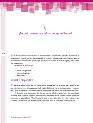178
Programas de estudio 2011
¿En qué momentos evaluar los aprendizajes?
En el transcurso del ciclo escolar, el docente deberá implementar periodos específicos de
evaluación. Esto no excluye la necesidad de realizar valoraciones específicas en algunos
momentos del ciclo escolar que arrojen datos estandarizados acerca de logros y dificultades
de los alumnos.
Momentos de evaluación:
•	 Inicial o diagnóstica.
•	 Intermedia y final.
•	 Permanente.
Inicial o diagnóstica
El docente debe partir de una observación atenta de sus alumnos para conocer sus
características, necesidades y capacidades, además de interesarse por lo que saben y conocen.
Esta evaluación deberá realizarse durante las primeras dos o tres semanas del ciclo escolar.
El docente será responsable de diseñar una variedad de situaciones de aprendizaje
durante estas primeras semanas, considerando competencias de los seis campos formativos
(consulte el apartado de “Planificación”), que le permitan observar estos rasgos en sus
alumnos, información que deberá quedar registrada para su consulta y sistematización.
 