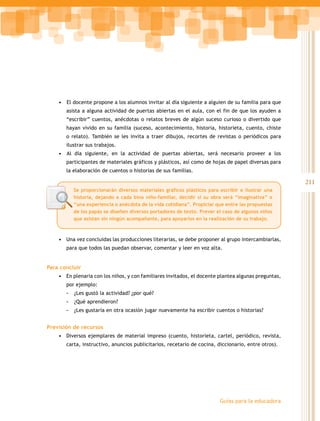 211
Guías para la educadora
•	 El docente propone a los alumnos invitar al día siguiente a alguien de su familia para que
asista a alguna actividad de puertas abiertas en el aula, con el fin de que los ayuden a
“escribir” cuentos, anécdotas o relatos breves de algún suceso curioso o divertido que
hayan vivido en su familia (suceso, acontecimiento, historia, historieta, cuento, chiste
o relato). También se les invita a traer dibujos, recortes de revistas o periódicos para
ilustrar sus trabajos.
•	 Al día siguiente, en la actividad de puertas abiertas, será necesario proveer a los
participantes de materiales gráficos y plásticos, así como de hojas de papel diversas para
la elaboración de cuentos o historias de sus familias.
•	 Una vez concluidas las producciones literarias, se debe proponer al grupo intercambiarlas,
para que todos las puedan observar, comentar y leer en voz alta.
Para concluir
•	 En plenaria con los niños, y con familiares invitados, el docente plantea algunas preguntas,
por ejemplo:
- ¿Les gustó la actividad? ¿por qué?
- ¿Qué aprendieron?
- ¿Les gustaría en otra ocasión jugar nuevamente ha escribir cuentos o historias?
Previsión de recursos
•	 Diversos ejemplares de material impreso (cuento, historieta, cartel, periódico, revista,
carta, instructivo, anuncios publicitarios, recetario de cocina, diccionario, entre otros).
Se proporcionarán diversos materiales gráficos plásticos para escribir e ilustrar una
historia, dejando a cada bina niño-familiar, decidir si su obra será “imaginativa” o
“una experiencia o anécdota de la vida cotidiana”. Propiciar que entre las propuestas
de los papás se diseñen diversos portadores de texto. Prever el caso de algunos niños
que asistan sin ningún acompañante, para apoyarlos en la realización de su trabajo.
 