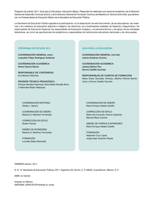 Programa de estudio 2011. Guía para la Educadora. Educación Básica. Preescolar fue elaborado por personal académico de la Dirección
General de Desarrollo Curricular (DGDC) y de la Dirección General de Formación Continua de Maestros en Servicio (DGFCMS), que pertene-
cen a la Subsecretaría de Educación Básica de la Secretaría de Educación Pública.
La Secretaría de Educación Pública agradece la participación, en la elaboración de este documento, de las educadoras, las maes-
tras y los maestros de educación especial e indígena, los directivos, los coordinadores estatales de Asesoría y Seguimiento, los
responsables de Educación Especial, los responsables de Educación Indígena, y el personal técnico y de apoyo de las entidades
federativas, así como las aportaciones de académicos y especialistas de instituciones educativas nacionales y de otros países.
Coordinación editorial
Gisela L. Galicia
COORDINACIÓN DE DISEÑO
Marisol G. Martínez Fernández
CORRECCIÓN DE ESTILO
Rubén Fischer
DISEÑO DE INTERIORES
Marisol G. Martínez Fernández
FORMACIÓN
Lourdes Salas Alexander
Coordinación general DGDC
Leopoldo Felipe Rodríguez Gutiérrez
Coordinación académica
Noemí García García
Responsable de contenidos
Eva Moreno Sánchez
REVISIÓN TÉCNICO-PEDAGÓGICA
Enrique Morales Espinosa, Rosa María Nicolás Mora
y Natividad Rojas Velázquez
PROGRAMA DE ESTUDIO 2011
COORDINACIÓN DE DISEÑO
Mario Enrique Valdes Castillo
CORRECCIÓN DE ESTILO
María del Consuelo Yerena Capistrán
Manuel Meza Coriche
DISEÑO DE FORROS e INTERIORES
Mario Enrique Valdes Castillo
FORMACIÓN
Alejandro Cruz López
Jorge Isaac Guerrero Reyes
Coordinación general DGFCMS
Leticia Gutiérrez Corona
Coordinación académica
Jessica Baños Poo
Norma Castillo Guzmán
Responsables de CAMPOS DE FORMACIÓN
María Diana González Almaraz, Martha Patricia Barrón
Coria y Norma Castillo Guzmán
GUÍA PARA la educadora
PRIMERA edición, 2011
D. R.  ©  Secretaría de Educación Pública, 2011, Argentina 28, Centro, C. P. 06020, Cuauhtémoc, México, D. F.
ISBN: en trámite
Impreso en México
MATERIAL GRATUITO/Prohibida su venta
 