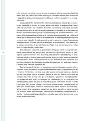 46
crito: recordar, comunicar, recrear; en este proceso someten a prueba sus hipótesis
acerca de lo que creen que contiene el texto y de cómo es la relación entre la escritura
y las palabras orales, mismas que van modificando conforme avanzan en su concep-
tualización.
De acuerdo con los planteamientos anteriores, es necesario destacar que en la edu-
cación preescolar no se trata de que las educadoras tengan la responsabilidad de en-
señar a sus alumnos a leer y a escribir de manera convencional, pero sí de que durante
este trayecto formativo tengan numerosas y variadas oportunidades de familiarizarse con
diversos materiales impresos, para que comprendan algunas de las características y fun-
ciones del lenguaje escrito y del sistema de escritura. Aunque es posible que mediante el
trabajo que se desarrolle con base en las orientaciones de este campo formativo algunos
empiecen a leer y escribir –lo cual representa un logro importante–, no significa que deba
ser exigencia para todos los alumnos en esta etapa de su escolaridad, porque es un lar-
go proceso y, si se trata de que las niñas y los niños lo vivan comprensivamente, no hay
razón ni fundamento para presionarlos.
En la educación preescolar, la aproximación al lenguaje escrito se favorecerá me-
diante oportunidades que les ayuden a ser partícipes de la cultura escrita; es decir,
explorar y conocer diversos tipos de texto que se usan en la vida cotidiana y en la es-
cuela; participar en situaciones en que la lectura, la escritura y los textos se presentan
como se utilizan en los contextos sociales: a partir de textos e ideas completos que
permiten entender y dar significado; consultar textos porque hay razón para hacerlo,
y escribir ideas para que alguien las lea.
Esta familiarización también se favorece con oportunidades para que las niñas y
los niños vayan adquiriendo progresivamente elementos para comprender cómo es
y funciona el sistema de escritura; para saber que se escribe de izquierda a derecha
hay que usar textos, mas no limitarse a ejercitar el trazo. En estas oportunidades es
necesario trascender el “muy bien” que suele decirse a los alumnos cuando hacen tra-
zos para escribir, y el “hazlo como puedas”, sin más intervención; es conveniente que
escriban como puedan, lo que no es adecuado es que la intervención docente se limite
a decírselos. Para avanzar y llegar a comprender que se necesita cierta secuencia de
letras para escribir alguna palabra (si alteramos esas letras, entonces dirá otra cosa),
la intervención de la maestra es crucial: hay que poner atención en cómo escriben
sus alumnos, darles oportunidades y tiempo para que observen palabras escritas, y
decidan y expliquen cuántas y cuáles letras necesitan para escribir (por ejemplo, en un
listado, entre otras cosas).
 