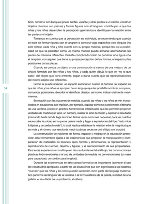 54
boró, construir con bloques (poner llantas, volante y otras piezas a un carrito, construir
objetos diversos con piezas) y formar figuras con el tangram, contribuyen a que las
niñas y los niños desarrollen la percepción geométrica e identifiquen la relación entre
las partes y el objeto.
tomando en cuenta que la percepción es individual, se recomienda que cuando
se trate de formar figuras con el tangram o construir algo específico con bloques (no
sólo torres), cada niña y niño cuente con su propio material, porque les da la posibi-
lidad de que se percaten cómo un mismo modelo puede armarse acomodando las
piezas de maneras diferentes. resulta complicado tratar de construir una figura con
el tangram, con alguien que tiene su propia percepción de las formas, el espacio y las
posiciones de las piezas.
Cuando se coloca un objeto o una construcción al centro de una mesa o de un
círculo formado por las niñas y los niños, y cada quien dibuja lo que ve –no lo que
sabe– del objeto que tiene enfrente, llegan a darse cuenta que las representaciones
del mismo objeto son diferentes.
Como se puede apreciar, un aspecto esencial en cuanto al dominio del espacio es
que las niñas y los niños se apropien de un lenguaje que les posibilite nombrar, comparar,
comunicar posiciones, describir e identificar objetos, así como indicar oralmente movi-
mientos.
En relación con las nociones de medida, cuando las niñas y los niños se ven involu-
crados en situaciones que implican, por ejemplo, explicar cómo se puede medir el tamaño
de una ventana, ponen en práctica herramientas intelectuales que les permiten proponer
unidades de medida (un lápiz, un cordón), realizar el acto de medir y explicar el resultado
(marcando hasta dónde llega la unidad tantas veces como sea necesario para ver cuántas
veces cabe la unidad en lo que se quiere medir y llegar a expresiones del tipo: “esto mide
8 lápices y un pedacito más”), lo cual implica establecer la relación entre la magnitud que
se mide y el número que resulta de medir (cuántas veces se usó el lápiz o el cordón).
La construcción de nociones de forma, espacio y medida en la educación prees-
colar está íntimamente ligada a las experiencias que propicien la manipulación y com-
paración de materiales de diversos tipos, formas y dimensiones, la representación y
reproducción de cuerpos, objetos y figuras, y el reconocimiento de sus propiedades.
Para estas experiencias constituye un recurso fundamental el dibujo, las construcciones
plásticas tridimensionales y el uso de unidades de medida no convencionales (un vaso
para capacidad, un cordón para longitud).
Durante las experiencias en este campo formativo es importante favorecer el uso
del vocabulario apropiado, a partir de las situaciones que den significado a las palabras
“nuevas” que las niñas y los niños pueden aprender como parte del lenguaje matemá-
tico (la forma rectangular de la ventana o la forma esférica de la pelota, la mitad de una
galleta, el resultado de un problema, etcétera).
 