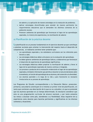 96
Programas de estudio 2011
de saberes y su aplicación de manera estratégica en la resolución de problemas.
•	 Aplicar estrategias diversificadas para atender de manera pertinente los
requerimientos educativos que le demanden los distintos contextos de la
población escolar.
•	 Promover ambientes de aprendizaje que favorezcan el logro de los aprendizajes
esperados, la vivencia de experiencias y la movilización de saberes
a)	Planiﬁ	cación	de	la	práctica	docente
La planificación es un proceso fundamental en el ejercicio docente ya que contribuye
a plantear acciones para orientar la intervención del maestro hacia el desarrollo de
competencias, al realizarla conviene tener presente que:
•	 Los aprendizajes esperados y los estándares curriculares son los referentes para
llevarla a cabo.
•	 Las estrategias didácticas deben articularse con la evaluación del aprendizaje.
•	 Se deben generar ambientes de aprendizaje lúdicos y colaborativos que favorezcan
el desarrollo de experiencias de aprendizaje significativas.
•	 Las estrategias didácticas deben propiciar la movilización de saberes y llevar al
logro de los aprendizajes esperados de manera continua e integrada.
•	 Los procesos o productos de la evaluación evidenciarán el logro de los aprendizajes
esperados y brindarán información que permita al docente la toma de decisiones sobre
la enseñanza, en función del aprendizaje de sus alumnos y de la atención a la diversidad.
•	 Los alumnos aprenden a lo largo de la vida y para favorecerlo es necesario
involucrarlos en su proceso de aprendizaje.
Los Programas de Estudio correspondientes a la Educación Básica: preescolar,
primaria y secundaria constituyen en sí mismos un primer nivel de planificación, en
tanto que contienen una descripción de lo que se va a estudiar y lo que se pretende
que los alumnos aprendan en un tiempo determinado. Es necesario considerar que
esto es una programación curricular de alcance nacional, y por tanto presenta
las metas a alcanzar como país, atendiendo a su flexibilidad, éstas requieren de su
experiencia como docente para hacerlas pertinentes y significativas en los diversos
contextos y situaciones.
 