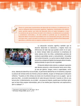 Tomar en cuenta estas características del desarrollo de la infancia y la adolescencia, así
                como su influencia sobre los procesos cognitivos, lingüísticos, emocionales y de relación
                social, permite superar una visión del educando como un sujeto homogéneo y crear
                la conciencia de que las formas de existir de la infancia y la adolescencia son plurales
                y socialmente construidas(…). En este sentido se pretende que los estudiantes de
                Educación Básica reconozcan la pluralidad como una característica del país y del mundo
                en el que viven, y que la escuela se convierte en un escenario donde la diversidad puede
                apreciarse y valorarse como un aspecto cotidiano de la vida.35



                                                      La educación inclusiva significa también que el         147
                                                 docente desarrolle la tolerancia y respeto hacia las
                                                 diferencias de todo tipo que puedan existir en el aula;
                                                 al mismo tiempo habrá de promover la enseñanza de
                                                 estos valores entre los niños, combatiendo patrones de
                                                 conducta aprendidos social y culturalmente, vinculados
                                                 con la discriminación. La cual se ejerce desde la base de
                                                 prejuicios y estigmas dirigidos hacia grupos determinados,
                                                 obstaculizando el ejercicio de la igualdad.

                                                       El docente deberá estar atento a cualquier expresión
                                                 que denote prejuicio o discriminación hacia otros niños,
                                                 ya sea por género, lengua, etnia o capacidades, entre
otras. Además de identificar las actitudes, es pertinente detenerlas en el momento y expresar
su postura de rechazo antes las mismas; procurar además, ocupar un tiempo para su discusión
reflexiva.	“Cuando	un	niño	rehúsa	una	tarea	con	el	pretexto	de	que	no	es	su	papel,	que	es	
para	las	niñas,	no	tendrá	necesidad	de	oír	nada	más	para	intervenir.	Cuando	un	niño	en	una	
lectura	dice	evidentemente,	es	un	árabe,	una	pausa	se	impone,	puesto	que	el	profesor	opina	
que no hace falta aceptar estereotipos, pero sí los medios para improvisar una explicación y
abrir el debate”.36


35
     “Apartado 6.4 del Capítulo II” en SEP (2011), Op.cit
36
     Perrenoud, Philippe (2004), Op.cit., p.127.




                                                                                  Guías para la educadora
 