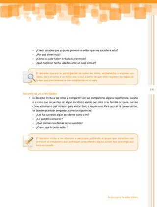 -   ¿Creen ustedes que yo pude prevenir o evitar que me sucediera esto?
       -   ¿Por qué creen esto?
       -   ¿Cómo lo pude haber evitado o prevenido?
       -   ¿Qué hubieran hecho ustedes ante un caso similar?


           El docente buscará la participación de todos los niños, animándolos a exponer sus
           ideas; dará el turno a los niños uno a uno a partir de que ellos respeten las reglas de
           orden que previamente se han establecido en el aula.


                                                                                                     191
Secuencias de actividades:
    •	 El docente invita a los niños a compartir con sus compañeros alguna experiencia, suceso
       o evento que recuerden de algún incidente vivido por ellos o su familia cercana, narran
       cómo actuaron o qué hicieron para evitar daño a su persona. Para apoyar la conversación,
       se pueden plantear preguntas como las siguientes:
       -   ¿Les ha sucedido algún accidente como a mí?
       -   ¿Lo pueden compartir?
       -   ¿Qué piensan los demás de lo sucedido?
       -   ¿Creen que lo pudo evitar?



           El docente invita a los alumnos a participar, pidiendo al grupo que escuchen con
           atención al compañero que participen proponiendo alguna acción que prevenga que
           esto no suceda.




                                                                          Guías para la educadora
 