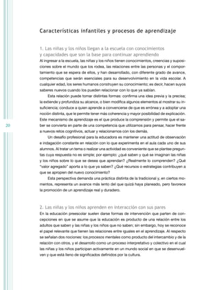 características infantiles y procesos de aprendizaje


     1. las niñas y los niños llegan a la escuela con conocimientos
     y capacidades que son la base para continuar aprendiendo
     Al ingresar a la escuela, las niñas y los niños tienen conocimientos, creencias y suposi-
     ciones sobre el mundo que los rodea, las relaciones entre las personas y el compor-
     tamiento que se espera de ellos, y han desarrollado, con diferente grado de avance,
     competencias que serán esenciales para su desenvolvimiento en la vida escolar. A
     cualquier edad, los seres humanos construyen su conocimiento; es decir, hacen suyos
     saberes nuevos cuando los pueden relacionar con lo que ya sabían.
         Esta relación puede tomar distintas formas: confirma una idea previa y la precisa;
     la extiende y profundiza su alcance, o bien modifica algunos elementos al mostrar su in-
     suficiencia; conduce a quien aprende a convencerse de que es errónea y a adoptar una
     noción distinta, que le permite tener más coherencia y mayor posibilidad de explicación.
     Este mecanismo de aprendizaje es el que produce la comprensión y permite que el sa-
20   ber se convierta en parte de una competencia que utilizamos para pensar, hacer frente
     a nuevos retos cognitivos, actuar y relacionarnos con los demás.
         Un desafío profesional para la educadora es mantener una actitud de observación
     e indagación constante en relación con lo que experimenta en el aula cada uno de sus
     alumnos. Al tratar un tema o realizar una actividad es conveniente que se plantee pregun-
     tas cuya respuesta no es simple; por ejemplo: ¿qué saben y qué se imaginan las niñas
     y los niños sobre lo que se desea que aprendan? ¿realmente lo comprenden? ¿Qué
     “valor agregado” aporta a lo que ya saben? ¿Qué recursos o estrategias contribuyen a
     que se apropien del nuevo conocimiento?
         Esta perspectiva demanda una práctica distinta de la tradicional y, en ciertos mo-
     mentos, representa un avance más lento del que quizá haya planeado, pero favorece
     la promoción de un aprendizaje real y duradero.



     2. las niñas y los niños aprenden en interacción con sus pares
     En la educación preescolar suelen darse formas de intervención que parten de con-
     cepciones en que se asume que la educación es producto de una relación entre los
     adultos que saben y las niñas y los niños que no saben; sin embargo, hoy se reconoce
     el papel relevante que tienen las relaciones entre iguales en el aprendizaje. Al respecto
     se señalan dos nociones: los procesos mentales como producto del intercambio y de la
     relación con otros, y el desarrollo como un proceso interpretativo y colectivo en el cual
     las niñas y los niños participan activamente en un mundo social en que se desenvuel-
     ven y que está lleno de significados definidos por la cultura.
 