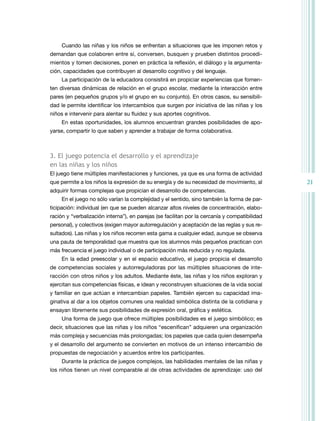 Cuando las niñas y los niños se enfrentan a situaciones que les imponen retos y
demandan que colaboren entre sí, conversen, busquen y prueben distintos procedi-
mientos y tomen decisiones, ponen en práctica la reflexión, el diálogo y la argumenta-
ción, capacidades que contribuyen al desarrollo cognitivo y del lenguaje.
     La participación de la educadora consistirá en propiciar experiencias que fomen-
ten diversas dinámicas de relación en el grupo escolar, mediante la interacción entre
pares (en pequeños grupos y/o el grupo en su conjunto). En otros casos, su sensibili-
dad le permite identificar los intercambios que surgen por iniciativa de las niñas y los
niños e intervenir para alentar su fluidez y sus aportes cognitivos.
     En estas oportunidades, los alumnos encuentran grandes posibilidades de apo-
yarse, compartir lo que saben y aprender a trabajar de forma colaborativa.



3. el juego potencia el desarrollo y el aprendizaje
en las niñas y los niños
El juego tiene múltiples manifestaciones y funciones, ya que es una forma de actividad
que permite a los niños la expresión de su energía y de su necesidad de movimiento, al         21
adquirir formas complejas que propician el desarrollo de competencias.
     En el juego no sólo varían la complejidad y el sentido, sino también la forma de par-
ticipación: individual (en que se pueden alcanzar altos niveles de concentración, elabo-
ración y “verbalización interna”), en parejas (se facilitan por la cercanía y compatibilidad
personal), y colectivos (exigen mayor autorregulación y aceptación de las reglas y sus re-
sultados). Las niñas y los niños recorren esta gama a cualquier edad, aunque se observa
una pauta de temporalidad que muestra que los alumnos más pequeños practican con
más frecuencia el juego individual o de participación más reducida y no regulada.
     En la edad preescolar y en el espacio educativo, el juego propicia el desarrollo
de competencias sociales y autorreguladoras por las múltiples situaciones de inte-
racción con otros niños y los adultos. Mediante éste, las niñas y los niños exploran y
ejercitan sus competencias físicas, e idean y reconstruyen situaciones de la vida social
y familiar en que actúan e intercambian papeles. también ejercen su capacidad ima-
ginativa al dar a los objetos comunes una realidad simbólica distinta de la cotidiana y
ensayan libremente sus posibilidades de expresión oral, gráfica y estética.
     Una forma de juego que ofrece múltiples posibilidades es el juego simbólico; es
decir, situaciones que las niñas y los niños “escenifican” adquieren una organización
más compleja y secuencias más prolongadas; los papeles que cada quien desempeña
y el desarrollo del argumento se convierten en motivos de un intenso intercambio de
propuestas de negociación y acuerdos entre los participantes.
     Durante la práctica de juegos complejos, las habilidades mentales de las niñas y
los niños tienen un nivel comparable al de otras actividades de aprendizaje: uso del
 