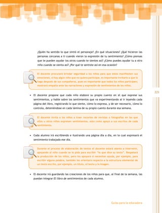 ¿Quién ha sentido lo que sintió el personaje? ¿En qué situaciones? ¿Qué hicieron las
      personas cercanas a ti cuando vieron la expresión de tu sentimiento? ¿Cómo piensas
      que te pueden ayudar los otros cuando te sientes así? ¿Cómo puedes ayudar tu a otro
      niño cuando se sienta así? ¿Por qué te sentiste así en esa ocasión?


      El docente procurará brindar seguridad a los niños para que éstos manifiesten sus
      emociones, si hay algún niño que no quiera participar, es importante invitarlo a que lo
      haga después de sus compañeros, pues es importante que todos los niños participen;
      mostrará empatía ante las narraciones y expresión de sentimientos de los niños.

                                                                                                  221
•	 El docente propone que cada niño elabore su propio cuento en el que exprese sus
   sentimientos, y hable sobre los sentimientos que va experimentando al ir leyendo cada
   página del libro, registrando lo que siente, cómo lo expresa, y de ser necesario, cómo lo
   controla, deteniéndose en cada lámina de su propio cuento durante esa semana.


      El docente invita a los niños a traer recortes de revistas o fotografías en las que
      ellos u otros niños expresen sentimientos, esto como apoyo a sus escritos de cada
      sentimiento.



•	 Cada alumno irá escribiendo e ilustrando una página día a día, en la cual expresará el
   sentimiento trabajado ese día.


      Durante el proceso de elaboración de textos el docente estará atento a intervenir,
      apoyando al niño cuando se lo pida para escribir “lo que dice su texto”. Respetará
      la producción de los niños, pero los apoyará si necesitan ayuda, por ejemplo, para
      escribir alguna palabra, también los orientará respecto a la estructura elemental de
      un texto escrito, por ejemplo, un título, el texto y la imagen.



•	 El docente irá guardando las creaciones de los niños para que, al final de la semana, las
   puedan integrar El libro de sentimientos de cada alumno.




                                                                        Guías para la educadora
 