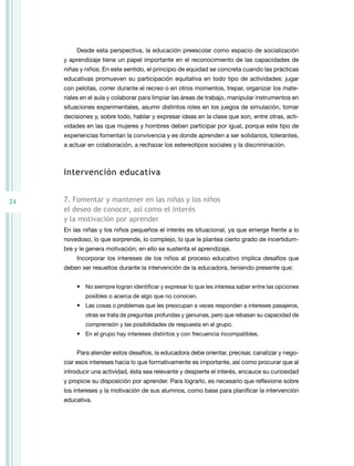 Desde esta perspectiva, la educación preescolar como espacio de socialización
     y aprendizaje tiene un papel importante en el reconocimiento de las capacidades de
     niñas y niños. En este sentido, el principio de equidad se concreta cuando las prácticas
     educativas promueven su participación equitativa en todo tipo de actividades: jugar
     con pelotas, correr durante el recreo o en otros momentos, trepar, organizar los mate-
     riales en el aula y colaborar para limpiar las áreas de trabajo, manipular instrumentos en
     situaciones experimentales, asumir distintos roles en los juegos de simulación, tomar
     decisiones y, sobre todo, hablar y expresar ideas en la clase que son, entre otras, acti-
     vidades en las que mujeres y hombres deben participar por igual, porque este tipo de
     experiencias fomentan la convivencia y es donde aprenden a ser solidarios, tolerantes,
     a actuar en colaboración, a rechazar los estereotipos sociales y la discriminación.



     intervención educativa


24   7. Fomentar y mantener en las niñas y los niños
     el deseo de conocer, así como el interés
     y la motivación por aprender
     En las niñas y los niños pequeños el interés es situacional, ya que emerge frente a lo
     novedoso, lo que sorprende, lo complejo, lo que le plantea cierto grado de incertidum-
     bre y le genera motivación; en ello se sustenta el aprendizaje.
         Incorporar los intereses de los niños al proceso educativo implica desafíos que
     deben ser resueltos durante la intervención de la educadora, teniendo presente que:


         • no siempre logran identificar y expresar lo que les interesa saber entre las opciones
             posibles o acerca de algo que no conocen.
         • Las cosas o problemas que les preocupan a veces responden a intereses pasajeros,
             otras se trata de preguntas profundas y genuinas, pero que rebasan su capacidad de
             comprensión y las posibilidades de respuesta en el grupo.
         • En el grupo hay intereses distintos y con frecuencia incompatibles.


         Para atender estos desafíos, la educadora debe orientar, precisar, canalizar y nego-
     ciar esos intereses hacia lo que formativamente es importante, así como procurar que al
     introducir una actividad, ésta sea relevante y despierte el interés, encauce su curiosidad
     y propicie su disposición por aprender. Para lograrlo, es necesario que reflexione sobre
     los intereses y la motivación de sus alumnos, como base para planificar la intervención
     educativa.
 