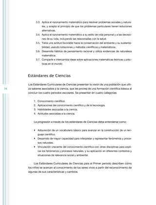 3.3. Aplica el razonamiento matemático para resolver problemas sociales y natura-
                les, y acepta el principio de que los problemas particulares tienen soluciones
                alternativas.
           3.4. Aplica el razonamiento matemático a su estilo de vida personal y a las decisio-
                nes de su vida, incluyendo las relacionadas con la salud.
           3.5. tiene una actitud favorable hacia la conservación del ambiente y su sustenta-
                bilidad, usando notaciones y métodos científicos y matemáticos.
           3.6. Desarrolla hábitos de pensamiento racional y utiliza evidencias de naturaleza
                matemática.
           3.7. Comparte e intercambia ideas sobre aplicaciones matemáticas teóricas y prác-
                ticas en el mundo.



     estándares de ciencias

     Los Estándares Curriculares de Ciencias presentan la visión de una población que utili-
34   za saberes asociados a la ciencia, que les provea de una formación científica básica al
     concluir los cuatro periodos escolares. Se presentan en cuatro categorías:


         1. Conocimiento científico.
         2. Aplicaciones del conocimiento científico y de la tecnología.
         3. Habilidades asociadas a la ciencia.
         4. Actitudes asociadas a la ciencia.


         La progresión a través de los estándares de Ciencias debe entenderse como:


         • Adquisición de un vocabulario básico para avanzar en la construcción de un len-
            guaje científico.
         • Desarrollo de mayor capacidad para interpretar y representar fenómenos y proce-
            sos naturales.
         • Vinculación creciente del conocimiento científico con otras disciplinas para expli-
            car los fenómenos y procesos naturales, y su aplicación en diferentes contextos y
            situaciones de relevancia social y ambiental.


         Los Estándares Curriculares de Ciencias para el Primer periodo describen cómo
     los niños se acercan al conocimiento de los seres vivos a partir del reconocimiento de
     algunas de sus características y cambios.
 